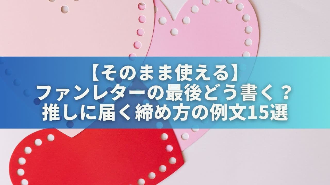 【そのまま使える】ファンレターの最後どう書く？推しに届く締め方の例文15選