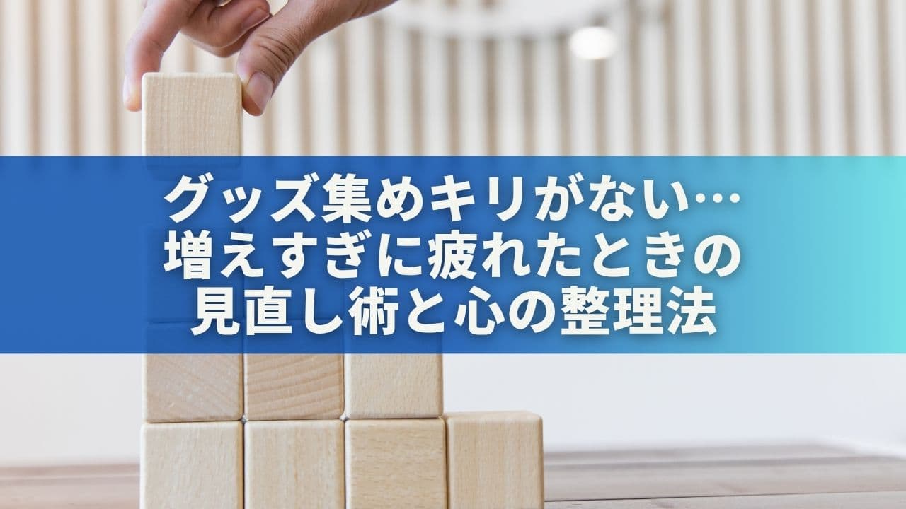 グッズ集めにキリがない…増えすぎに疲れたときの見直し術と心の整理法